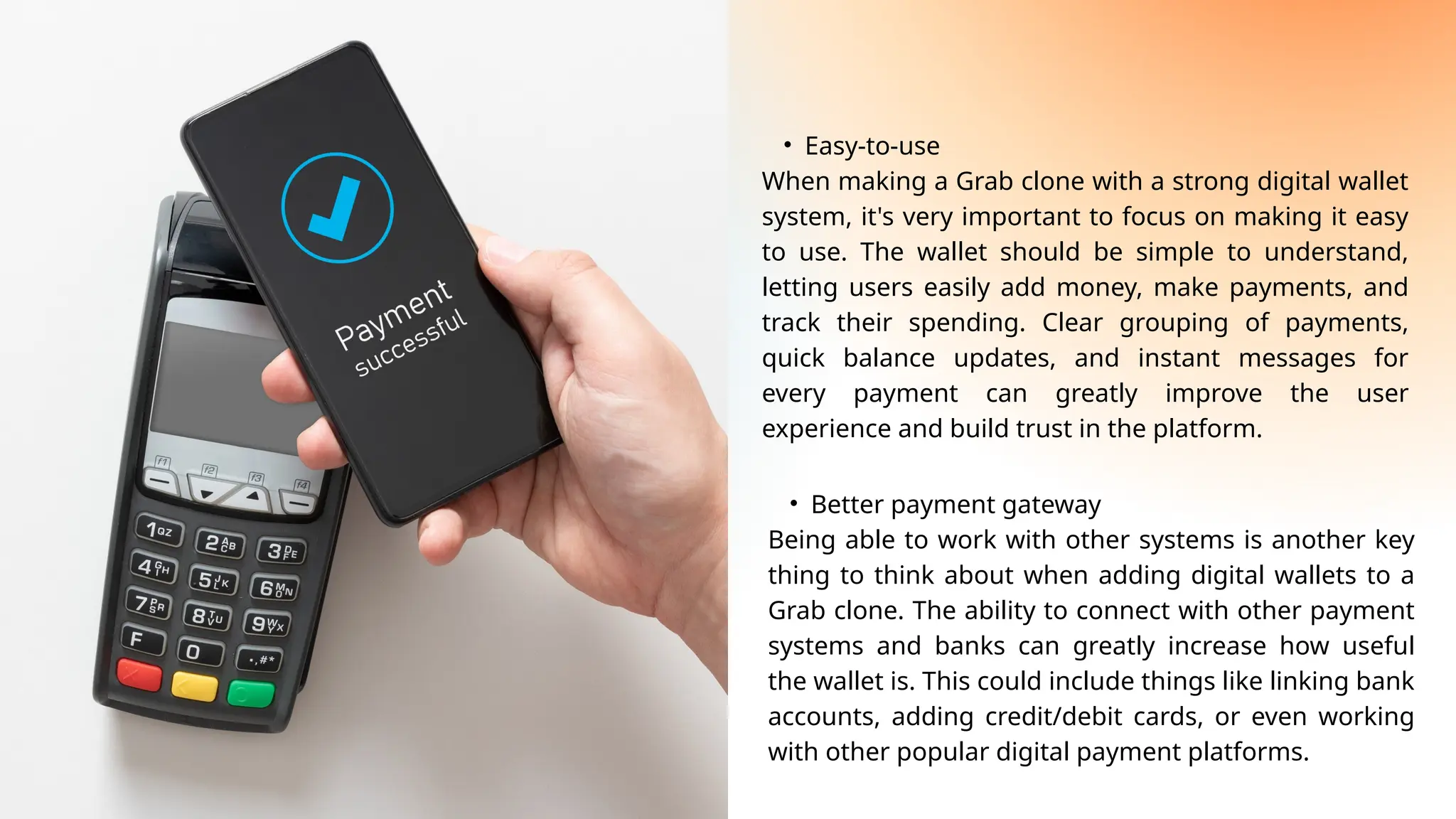 • Easy-to-use
When making a Grab clone with a strong digital wallet
system, it's very important to focus on making it easy
to use. The wallet should be simple to understand,
letting users easily add money, make payments, and
track their spending. Clear grouping of payments,
quick balance updates, and instant messages for
every payment can greatly improve the user
experience and build trust in the platform.
• Better payment gateway
Being able to work with other systems is another key
thing to think about when adding digital wallets to a
Grab clone. The ability to connect with other payment
systems and banks can greatly increase how useful
the wallet is. This could include things like linking bank
accounts, adding credit/debit cards, or even working
with other popular digital payment platforms.
 