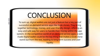 CONCLUSION
To sum up, digital wallets are not just a feature but a key part of
successful on-demand service apps like Grab clones. They bring
together technology, money, and user-friendly design, offering an
easy and safe way for users to handle their money within the app
system. In the competitive world of on-demand service apps, a well-
made digital wallet could be the key thing that makes a Grab clone
stand out from the rest, leading to long-term success and user
loyalty.
 