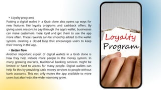 • Loyalty programs
Putting a digital wallet in a Grab clone also opens up ways for
new features like loyalty programs and cashback offers. By
giving users reasons to pay through the app's wallet, businesses
can make customers more loyal and get them to use the app
more often. These rewards can be smoothly added to the wallet
system, creating a closed loop that encourages users to keep
their money in the app.
• Better flow
Another important aspect of digital wallets in a Grab clone is
how they help include more people in the money system. In
many growing markets, traditional banking services might be
limited or hard to access for many people. Digital wallets can
help fix this by providing basic money services to people without
bank accounts. This not only makes the app available to more
users but also helps the wider economy grow.
 