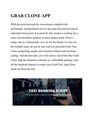 GRAB CLONE APP
With the growing need for convenience coupled with
technology, transportation service has gone beyond moving an
individual from point A to point B. The market is looking for a
more customization solution to meet unique needs. From a
single ride to a shared ride, or a car for the family to a bus for
the football team, all can be met with our powerful Grab Taxi
Clone comprising simple user-interface linked with forefront
coding. And the best part, you will receive top-of-the-line Grab
Clone App development solutions at a affordable package with
all the forefront features to make your Grab Taxi App Clone
stand out from the rest.
 