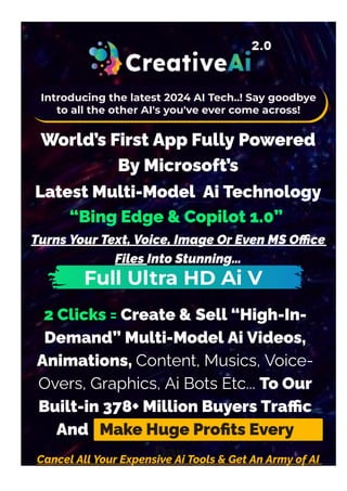 2 Clicks = Create & Sell “High-In-
Demand” Multi-Model Ai Videos,
Animations, Content, Musics, Voice-
Overs, Graphics, Ai Bots Etc... To Our
Built-in 378+ Million Buyers Tra몭c
And Make Huge Pro몭ts Every
Day…
Cancel All Your Expensive Ai Tools & Get An Army of AI
Sta몭s, Tirelessly Working For You 24/7 NON-STOP!
Introducing the latest 2024 AI Tech..! Say goodbye
to all the other AI's you've ever come across!
World’s First App Fully Powered
By Microsoft’s
Latest Multi-Model Ai Technology
“Bing Edge & Copilot 1.0”
Turns Your Text, Voice, Image Or Even MS O몭ce
Files Into Stunning…
Full Ultra HD Ai V
 