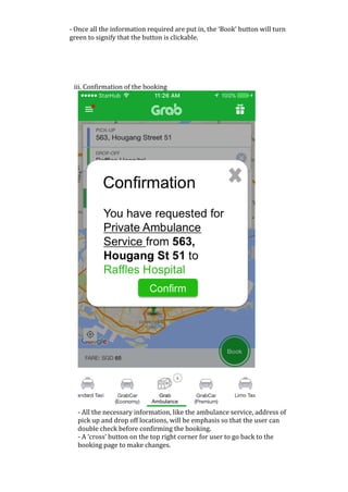 -	Once	all	the	information	required	are	put	in,	the	‘Book’	button	will	turn	
green	to	signify	that	the	button	is	clickable.	
	
	
	
	
	
iii.	Confirmation	of	the	booking	
	
-	All	the	necessary	information,	like	the	ambulance	service,	address	of	
pick	up	and	drop	off	locations,	will	be	emphasis	so	that	the	user	can	
double	check	before	confirming	the	booking.	
-	A	‘cross’	button	on	the	top	right	corner	for	user	to	go	back	to	the	
booking	page	to	make	changes.		
 