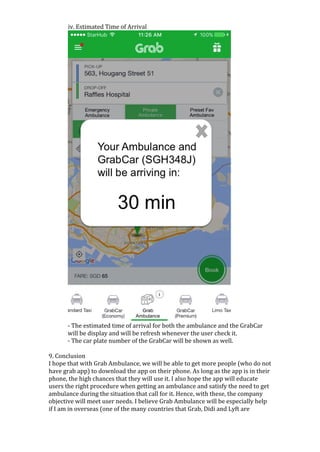 iv.	Estimated	Time	of	Arrival	
	
-	The	estimated	time	of	arrival	for	both	the	ambulance	and	the	GrabCar	
will	be	display	and	will	be	refresh	whenever	the	user	check	it.	
-	The	car	plate	number	of	the	GrabCar	will	be	shown	as	well.		
	
9.	Conclusion	
I	hope	that	with	Grab	Ambulance,	we	will	be	able	to	get	more	people	(who	do	not	
have	grab	app)	to	download	the	app	on	their	phone.	As	long	as	the	app	is	in	their	
phone,	the	high	chances	that	they	will	use	it.	I	also	hope	the	app	will	educate	
users	the	right	procedure	when	getting	an	ambulance	and	satisfy	the	need	to	get	
ambulance	during	the	situation	that	call	for	it.	Hence,	with	these,	the	company	
objective	will	meet	user	needs.	I	believe	Grab	Ambulance	will	be	especially	help	
if	I	am	in	overseas	(one	of	the	many	countries	that	Grab,	Didi	and	Lyft	are	
 
