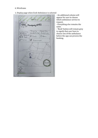 6.	Wireframe	
	
1.	Display	page	when	Grab	Ambulance	is	selected	
-	An	additional	column	will	
appear	for	user	to	choose	
which	ambulance	service	to	
request.	
-	Everything	else	remains	the	
same.		
-	‘Book’	button	will	remain	grey	
to	signify	that	user	have	to	
choose	one	of	the	ambulance	
before	the	app	can	process	the	
booking.	
	
	
	
	
	
	
	
	
	
	
	
	
	
	
	
	
	
	
	
	
	
	
	
	
	
	
	
	
	
	
	
	
	
	
	
	
	
 