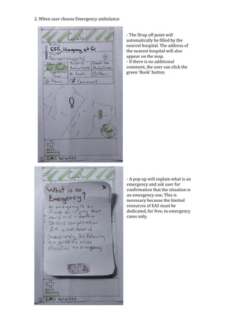 2.	When	user	choose	Emergency	ambulance	
	
	
-	The	Drop	off	point	will	
automatically	be	filled	by	the	
nearest	hospital.	The	address	of	
the	nearest	hospital	will	also	
appear	on	the	map.	
-	If	there	is	no	additional	
comment,	the	user	can	click	the	
green	‘Book’	button	
	
	
	
	
	
	
	
	
	
	
	
	
	
	
	
	
	
	
	
-	A	pop	up	will	explain	what	is	an	
emergency	and	ask	user	for	
confirmation	that	the	situation	is	
an	emergency	one.	This	is	
necessary	because	the	limited	
resources	of	EAS	must	be	
dedicated,	for	free,	to	emergency	
cases	only.		
	
	
	
	
	
	
	
	
	
	
	
	
	
 