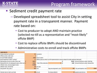 Program framework
 Sediment credit payment rate
– Developed spreadsheet tool to assist City in setting
payment rate in a transparent manner. Payment
rate based on:
• Cost to producer to adopt AND maintain practice
(selected no-till as a representative and “most-likely”
offsite BMP)
• Cost to replace offsite BMPs should be discontinued
• Administrative costs to enroll and track offsite BMPs
 