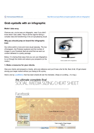 famousinyourfield.com http://famousinyourfield.com/grab-eyeballs-with-an-infographic/
Grab ey eballs with inf ographics
Grab eyeballs with an infographic
Makin’ data sexy
Chances are, you’ve seen an infographic, even if you didn’t
know what it was called. They’re all the rage for taking a
complex idea and transforming it into an eye-pleasing visual.
Why you should jump on board the infographic
train
Our online world is more and more visual everyday. The rise
of Instagram, the Pinterest explosion and the number of
images in your Facebook feed are proof that we want our
content delivered in a pretty package.
Below, I’m sharing three ways that you can use infographics
to cut through the clutter and seduce your prospects (or the
media.)
1. Make a resource for your clients.
Give your clients and prospects a handy, all-in-one reference and you’ll have a fan for life. Best of all, it’ll get shared
among your target market without you having to lift a pinky.
Here’s one by LunaMetrics that has been shared all over the interwebs. (Keep on scrolling…it’s long.)
 