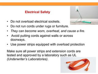 Environmental Health and Safety
Electrical Safety
• Do not overload electrical sockets.
• Do not run cords under rugs or furniture.
• They can become worn, overheat, and cause a fire.
• Avoid putting cords against walls or across
doorways.
• Use power strips equipped with overload protection
Make sure all power strips and extension cords are
tested and approved by a laboratory such as UL
(Underwriter’s Laboratories).
 
