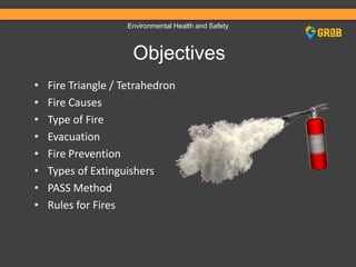 Environmental Health and Safety
Objectives
• Fire Triangle / Tetrahedron
• Fire Causes
• Type of Fire
• Evacuation
• Fire Prevention
• Types of Extinguishers
• PASS Method
• Rules for Fires
 