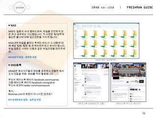 SYSTEM                                  GRAB co.,ltd      |   FRESHMAN GUIDE




■ NAS

NAS는 일종의 사내 웹하드로써, 파일을 안전하게 보
관 하고 공유하는 시스템입니다. 각 사원은 팀/업무에
필요한 폴더에 대해 접근권한을 가지게 됩니다.

NAS내에 파일을 올리신 후에는 반드시 그 내용에 대
해 해당 팀원, 팀장 등 관계자에게 보고 하셔야 합니다.
파일 업로드 시에는 다음과 같은 파일규정을 따라주세
요.

#NAS관리 담당 : 양하만 과장
                                              <NAS 메인 접속화면>

■ SNS등록

GRAB은 회사식구들과 정보를 공유하고 원활한 회사
소식 전달을 위해 SNS를 적극 활용합니다.

무신사 페이스북 페이지 facebook.com/musinsa
그랩 페이스북 페이지 facebook.com/grab.kr
무신사 트위터 twitter.com/musinsacom

혹시,
Musinsa.com의 회원이 아니시진 않겠죠?

#사내네트워크 담당 : 심준섭 과장
                                    <페이스북 GRAB사내 그룹>       <페이스북 무신사 페이지>



                                                                            10
 