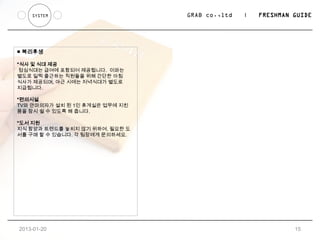 SYSTEM                      GRAB co.,ltd   |   FRESHMAN GUIDE




■ 복리후생

*식사 및 식대 제공
 점심식대는 급여에 포함되어 제공됩니다. 이와는
별도로 일찍 출근하는 직원들을 위해 간단한 아침
식사가 제공되며, 야근 시에는 저녁식대가 별도로
지급됩니다.

*편의시설
TV와 안마의자가 설치 된 1인 휴게실은 업무에 지친
몸을 잠시 쉴 수 있도록 해 줍니다.

*도서 지원
지식 함양과 트렌드를 놓치지 않기 위하여, 필요한 도
서를 구매 할 수 있습니다. 각 팀장에게 문의하세요.




2013-01-24                                                  15
 