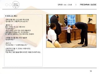 BASIC
       CULTUR
                                 GRAB co.,ltd   |   FRESHMAN GUIDE
          E




■ 비즈니스 매너

-전화 받을 때는 크고 밝은 목소리로
“감사합니다. 그랩(무신사) 입니다.”

-출퇴근 시
출근 시에는 만나는 사람 마다
“안녕하세요~”
-퇴근 시에도 남아 있는 모든 분들에게
“먼저 들어가겠습니다. 수고하세요~”
단, 업무에 집중하고 계신 분에게는 조용히!

-사람들 만났을 때는 웃는 얼굴로
“안녕하세요~”

-외근 시,
“다녀오세요.” / “고생하셨습니다.”

-내방객이 있을 시, 모르는 사람이라도
“안녕하세요~”
직접 혹은, 팀원 들을 통해 따듯한 차를 준비해주세요.




                                                            18
 