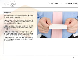 BASIC
       CULTUR
                                   GRAB co.,ltd   |   FRESHMAN GUIDE
          E




■ 명함교환

명함은 본인의 얼굴이자 회사의 얼굴이므로, 항상 깨끗
한 상태로 유지하도록 합니다.

- 클라이언트나 손 윗사람이 먼저 제안하지 않으며, 상
대가 명함교환의 의도를 보일 경우에는 재빨리 준비하
거나, 미리 준비해 두도록 합니다.

- 명함은 선 채로 교환하며, 항상 손아랫사람이 먼저 주
도록 합니다. 이때 자신의 이름이 상대를 향하도록 건
네어 줍니다.

- 명함은 두 손으로 주고 받으며, 받은 후엔 바로 넣지
말고 내용을 꼼꼼히 확인 한 후, 명함지갑 혹은, 테이블
에 왼쪽에 상대방이 앉은 순서대로 가지런히 놓습니다.

- 명함의 뒷면에 만나 날짜, 장소, 특징 등을 간단히 기
재하는 것이 좋으나, 상대방이 보는 앞에서는 삼가 해
주시기 바랍니다.




                                                              19
 