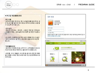 DAILY
 ROUND
                                   GRAB co.,ltd   |   FRESHMAN GUIDE




■ PC 및 개인용품 관리

*PC 사용
개인에게 할당 된 PC는 항시 비밀번호를 걸어두며, 보
안 및 관리를 철저히 하여 항상 최적의 상태로 사용 할
수 있도록 유지합니다.

-암호설정
 윈도우 시작메뉴 - 제어판 – 사용자 계정 및 가족보호
– 사용자 계정 – 암호설정 에서 등록 및 변경 가능합니
다.

-V3, 알약, 다음백신 등 백신 프로그램을 반드시 설치
 하여, 바이러스 및 쿠키, 애드웨어 등을 관리 하도록
합니다.


*개인물품 관리
 회사에서 지원된 PC및 사무가구, 사무용품은 회사의
자산이므로 항상 깨끗하고 올바르게 사용합니다.

-반찬통, 수저, 텀블러, 머그컵 등 음식과 관련 된 제품
을 사용할 시에는 항상 바로 바로 씻고 잘 분류해서 버
려주세요.




                                                              6
 