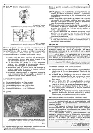 06 - (UEL PR) Observe as figuras a seguir.
Figura 3: Globo Terrestre
(CARRARO, Fernando. Atividades com mapa. São Paulo: FTD, 1996.)
Figura 4: Planisfério
(CARRARO, Fernando. Atividades com mapa. São Paulo: FTD, 1996.)
Oceanos abrigaram, uniram e separaram povos no decorrer do
tempo. Representações artísticas, literárias, cartográficas e
narrativas históricas sobre os oceanos contribuíram para ampliar
a sua compreensão. Com base no enunciado e nos
conhecimentos históricos, considere as afirmativas a seguir.
A)Grande parte das terras banhadas pelo Mediterrâneo,
denominado Mare Nostrum pelos antigos romanos, foi por
eles colonizada no decorrer do seu Império.
B)Os portugueses, nos séculos XV e XVI, dominaram
oceanos com caravelas e conhecimentos náuticos,
anotando, em suas viagens, as rotas marítimas.
C)As narrativas sobre as criaturas míticas que habitavam os
oceanos apavoraram o homem no período medieval,
retardando as Grandes Navegações.
D)No período colonial brasileiro, os holandeses, através de
seus empreendimentos de navegação, conquistaram a
capitania do Rio de Janeiro, por meio século.
Assinale a alternativa correta.
A) Somente as afirmativas I e IV são corretas.
B) Somente as afirmativas II e III são corretas.
C) Somente as afirmativas III e IV são corretas.
D) Somente as afirmativas I, II e III são corretas.
E) Somente as afirmativas I, II e IV são corretas.
07 - (UFSC)
Universalis Cosmographia Secundum Ptholomei Traditionem e Et Americi
Vespucci Aliorum Lustrationes (mapa mundo) – Martin Waldseemüller, 1507.
Disponível em: <www.novomilenio.inf.br/santos/major18.htm> Acesso em: 19 set.
2011.
As grandes navegações foram responsáveis por transformações
importantes, tanto na Europa como nas Américas.
Sobre as grandes navegações, assinale a(s) proposição(ões)
correta(s).
01. Portugal possui um grande litoral e, consequentemente, só
poderia se dedicar ao comércio marítimo: o pioneirismo
português nas navegações se deu exclusivamente a uma
dádiva natural.
02. Dois importantes concorrentes portugueses nas grandes
navegações foram França e Inglaterra que, assim como
Portugal, foram países favorecidos pela paz reinante em
seus territórios durante os séculos XIV e XV.
04. São consequências importantes das grandes navegações o
crescimento de operações comerciais e a diversificação de
produtos provenientes das Américas, como o tabaco, o
milho, a batata e o cacau.
08. A conquista espanhola nas Américas ocorreu de forma
pacífica, uma vez que os incas tiveram a liberdade de
exercer suas atividades culturais e econômicas de modo
independente da Espanha.
16. Dentre os habitantes das Américas estavam astecas, incas
e maias. Os maias desenvolveram um sistema matemático e
astronômico bastante apurado.
08 - (PUC RJ)
“Historicamente, a incorporação de novos espaços à
economia mundial tem levado à decadência dos eixos
econômicos tradicionais e ao surgimento de novos polos
econômicos e de poder.”
“Até o século XV o Mediterrâneo era o centro das
sociedades ocidentais, em seguida a hegemonia passou para o
eixo Atlântico, que atualmente está sob a ameaça de um eixo
emergente na bacia do Oceano Pacífico”.
Adaptado de PIRES, M. Cordeiro. O deslocamento do eixo econômico
mundial in Revista PUC VIVA, 32, 2008.
Sobre esses processos, não é correto afirmar que:
A) o deslocamento do eixo comercial para o Oceano Atlântico
relacionou-se às Grandes Navegações e à Colonização da
América, pelos europeus.
B) no século XIX, a abertura do Canal de Suez permitiu um
acesso mais rápido ao Pacífico e a emergência de novos
países industrializados, como a Coréia do Sul e Cingapura,
entre outros.
C) entre os séculos XVI e XIX, a navegação atlântica conectou
a África à Europa e à América, permitindo acesso às
riquezas do Oriente e a captura de milhões de africanos.
D) o crescimento econômico da Coréia do Sul, da China e
Índia colaborou para o incremento de relações comerciais
na Bacia do Pacífico.
E) no século XX, a hegemonia econômica norte-americana
suplantou a hegemonia européia, reafirmando o Oceano
Atlântico como principal cenário do comércio mundial.
09 - (UFRN) Analise o fragmento textual e a imagem abaixo.
“A História do Brasil, nos três primeiros séculos, está
intimamente ligada à da expansão comercial e colonial europeia
na época moderna.
Parte integrante do império ultramarino português, o
Brasil-colônia refletiu, em todo o largo período da sua formação
colonial, os problemas e os mecanismos de conjunto que
agitaram a política imperial lusitana.
Por outro lado, a história da expansão ultramarina e da
exploração colonial portuguesa se desenrola no amplo quadro
da competição entre as várias potências, em busca do equilíbrio
europeu [...]. A pressão das demais potências europeias
cresceu a partir da união dinástica de Portugal e Espanha”.
NOVAIS, Fernando A. O Brasil nos quadros do antigo sistema colonial.
In: MOTA, Carlos Guilherme (Org.).
Brasil em perspectiva. 15.
ed. São Paulo: DIFEL, 1985. p. 47-54.
 