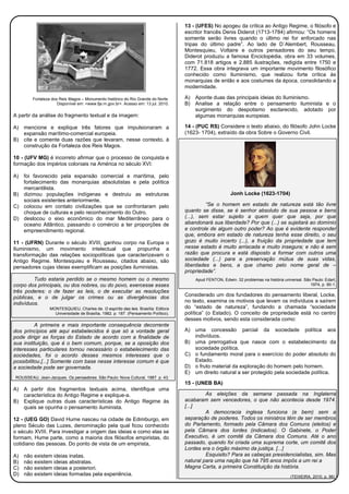 Fortaleza dos Reis Magos – Monumento histórico do Rio Grande do Norte.
Disponível em: <www.fja.rn.gov.br>. Acesso em: 13 jul. 2010.
A partir da análise do fragmento textual e da imagem:
A) mencione e explique três fatores que impulsionaram a
expansão marítimo-comercial europeia.
B) cite e comente duas razões que levaram, nesse contexto, à
construção da Fortaleza dos Reis Magos.
10 - (UFV MG) é incorreto afirmar que o processo de conquista e
formação dos impérios coloniais na América no século XVI:
A) foi favorecido pela expansão comercial e marítima, pelo
fortalecimento das monarquias absolutistas e pela política
mercantilista.
B) dizimou populações indígenas e destruiu as estruturas
sociais existentes anteriormente.
C) colocou em contato civilizações que se confrontaram pelo
choque de culturas e pelo reconhecimento do Outro.
D) deslocou o eixo econômico do mar Mediterrâneo para o
oceano Atlântico, passando o comércio a ter proporções de
empreendimento regional.
11 - (UFRN) Durante o século XVIII, ganhou corpo na Europa o
Iluminismo, um movimento intelectual que propunha a
transformação das relações sociopolíticas que caracterizavam o
Antigo Regime. Montesquieu e Rousseau, citados abaixo, são
pensadores cujas ideias exemplificam as posições iluministas.
Tudo estaria perdido se o mesmo homem ou o mesmo
corpo dos principais, ou dos nobres, ou do povo, exercesse esses
três poderes: o de fazer as leis, o de executar as resoluções
públicas, e o de julgar os crimes ou as divergências dos
indivíduos.
MONTESQUIEU, Charles de. O espírito das leis. Brasília: Editora
Universidade de Brasília, 1982. p. 187. (Pensamento Político).
A primeira e mais importante consequência decorrente
dos princípios até aqui estabelecidos é que só a vontade geral
pode dirigir as forças do Estado de acordo com a finalidade de
sua instituição, que é o bem comum, porque, se a oposição dos
interesses particulares tornou necessário o estabelecimento das
sociedades, foi o acordo desses mesmos interesses que o
possibilitou.[...] Somente com base nesse interesse comum é que
a sociedade pode ser governada.
ROUSSEAU, Jean-Jacques. Os pensadores. São Paulo: Nova Cultural, 1987. p. 43.
A) A partir dos fragmentos textuais acima, identifique uma
característica do Antigo Regime e explique-a.
B) Explique outras duas características do Antigo Regime às
quais se opunha o pensamento iluminista.
12 - (UEG GO) David Hume nasceu na cidade de Edimburgo, em
pleno Século das Luzes, denominação pela qual ficou conhecido
o século XVIII. Para investigar a origem das ideias e como elas se
formam, Hume parte, como a maioria dos filósofos empiristas, do
cotidiano das pessoas. Do ponto de vista de um empirista,
A) não existem ideias inatas.
B) não existem ideias abstratas.
C) não existem ideias a posteriori.
D) não existem ideias formadas pela experiência.
13 - (UFES) No apogeu da crítica ao Antigo Regime, o filósofo e
escritor francês Denis Diderot (1713-1784) afirmou: “Os homens
somente serão livres quando o último rei for enforcado nas
tripas do último padre”. Ao lado de D´Alembert, Rousseau,
Montesquieu, Voltaire e outros pensadores do seu tempo,
Diderot produziu a famosa Enciclopédia, obra em 33 volumes,
com 71.818 artigos e 2.885 ilustrações, redigida entre 1750 e
1772. Essa obra integrava um importante movimento filosófico
conhecido como Iluminismo, que realizou forte crítica às
monarquias de então e aos costumes da época, consolidando a
modernidade.
A) Aponte duas das principais ideias do Iluminismo.
B) Analise a relação entre o pensamento iluminista e o
surgimento do despotismo esclarecido, adotado por
algumas monarquias europeias.
14 - (PUC RS) Considere o texto abaixo, do filósofo John Locke
(1623- 1704), extraído da obra Sobre o Governo Civil.
Jonh Locke (1623-1704)
“Se o homem em estado de natureza está tão livre
quanto se disse, se é senhor absoluto de sua pessoa e bens
(...), sem estar sujeito a quem quer que seja, por que
abandonará sua liberdade? Por que (...) se sujeitará ao domínio
e controle de algum outro poder? Ao que é evidente responder
que, embora em estado de natureza tenha esse direito, o seu
gozo é muito incerto (...), a fruição da propriedade que tem
nesse estado é muito arriscada e muito insegura; e não é sem
razão que procura e está disposto a formar com outros uma
sociedade (...) para a preservação mútua de suas vidas,
liberdades e bens, a que chamo pelo nome geral de –
propriedade”.
Apud FENTON, Edwin. 32 problemas na história universal. São Paulo: Edart,
1974, p. 90-1.
Considerado um dos fundadores do pensamento liberal, Locke,
no texto, examina os motivos que levam os indivíduos a saírem
do “estado de natureza”, fundando a chamada “sociedade
política” (o Estado). O conceito de propriedade está no centro
desses motivos, sendo esta considerada como:
A) uma concessão parcial da sociedade política aos
indivíduos.
B) uma prerrogativa que nasce com o estabelecimento da
sociedade política.
C) o fundamento moral para o exercício do poder absoluto do
Estado.
D) o fruto material da exploração do homem pelo homem.
E) um direito natural a ser protegido pela sociedade política.
15 - (UNEB BA)
As eleições da semana passada na Inglaterra
acabaram sem vencedores, o que não acontecia desde 1974.
[...]
A democracia inglesa funciona (e bem) sem a
separação de poderes. Todos os ministros têm de ser membros
do Parlamento, formado pela Câmara dos Comuns (eleitos) e
pela Câmara dos lordes (indicados). O Gabinete, o Poder
Executivo, é um comitê da Câmara dos Comuns. Até o ano
passado, quando foi criada uma suprema corte, um comitê dos
Lordes era o órgão máximo da justiça. [...]
Esquisito? Para as cabeças presidencialistas, sim. Mas
natural para uma nação que há 795 anos impôs a um rei a
Magna Carta, a primeira Constituição da história.
(TEIXEIRA, 2010, p. 96).
 