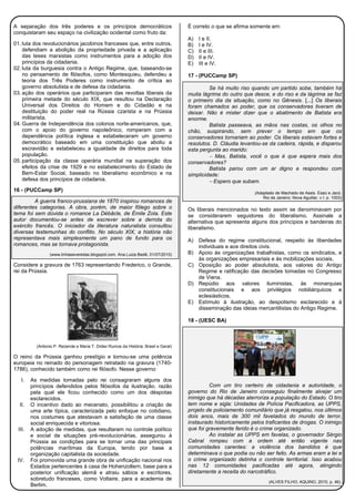 A separação dos três poderes e os princípios democráticos
conquistaram seu espaço na civilização ocidental como fruto da:
01. luta dos revolucionários jacobinos franceses que, entre outros,
defendiam a abolição da propriedade privada e a aplicação
das teses marxistas como instrumentos para a adoção dos
princípios da cidadania.
02. luta da burguesia contra o Antigo Regime, que, baseando-se
no pensamento de filósofos, como Montesquieu, defendeu a
teoria dos Três Poderes como instrumento de crítica ao
governo absolutista e de defesa da cidadania.
03. ação dos operários que participaram das revoltas liberais da
primeira metade do século XIX, que resultou na Declaração
Universal dos Direitos do Homem e do Cidadão e na
destituição do poder real na Rússia czarista e na Prússia
militarista.
04. Guerra de Independência dos colonos norte-americanos, que,
com o apoio do governo napoleônico, romperam com a
dependência política inglesa e estabeleceram um governo
democrático baseado em uma constituição que aboliu a
escravidão e estabeleceu a igualdade de direitos para toda
população.
05. participação da classe operária mundial na superação dos
efeitos da crise de 1929 e no estabelecimento do Estado de
Bem-Estar Social, baseado no liberalismo econômico e na
defesa dos princípios de cidadania.
16 - (PUCCamp SP)
A guerra franco-prussiana de 1870 inspirou romances de
diferentes categorias. A obra, porém, de maior fôlego sobre o
tema foi sem dúvida o romance La Débâcle, de Émile Zola. Este
autor documentou-se antes de escrever sobre a derrota do
exército francês. O iniciador da literatura naturalista consultou
diversas testemunhas do conflito. No século XIX, a história não
representava mais simplesmente um pano de fundo para os
romances, mas se tornava protagonista.
(www.linhaseveredas.blogspot.com. Ana Luiza Bedê, 01/07/2010)
Considere a gravura de 1763 representando Frederico, o Grande,
rei da Prússia.
(Antonio P. Rezende e Maria T. Didier.Rumos da História: Brasil e Geral)
O reino da Prússia ganhou prestígio e tornou-se uma potência
europeia no reinado do personagem retratado na gravura (1740-
1786), conhecido também como rei filósofo. Nesse governo:
I. As medidas tomadas pelo rei consagraram alguns dos
princípios defendidos pelos filósofos da ilustração, razão
pela qual ele ficou conhecido como um dos déspotas
esclarecidos.
II. O incentivo dado ao mecenato, possibilitou a criação de
uma arte típica, caracterizada pelo enfoque no cotidiano,
nos costumes que atestavam a satisfação de uma classe
social enriquecida e vitoriosa.
III. A adoção de medidas, que resultaram no controle político
e social de situações pré-revolucionárias, assegurou à
Prússia as condições para se tornar uma das principais
potências marítimas da Europa, tendo por base a
organização capitalista da sociedade.
IV. Foi promovida uma grande obra de unificação nacional nos
Estados pertencentes à casa de Hohenzollern, base para a
posterior unificação alemã e atraiu sábios e escritores,
sobretudo franceses, como Voltaire, para a academia de
Berlim.
É correto o que se afirma somente em:
A) I e II.
B) I e IV.
C) II e III.
D) II e IV.
E) III e IV.
17 - (PUCCamp SP)
Se há muito riso quando um partido sobe, também há
muita lágrima do outro que desce, e do riso e da lágrima se faz
o primeiro dia da situação, como no Gênesis. [...] Os liberais
foram chamados ao poder, que os conservadores tiveram de
deixar. Não é mister dizer que o abatimento de Batista era
enorme.
Batista passeava, as mãos nas costas, os olhos no
chão, suspirando, sem prever o tempo em que os
conservadores tornariam ao poder. Os liberais estavam fortes e
resolutos. D. Cláudia levantou-se da cadeira, rápida, e disparou
esta pergunta ao marido:
− Mas, Batista, você o que é que espera mais dos
conservadores?
Batista parou com um ar digno e respondeu com
simplicidade:
− Espero que subam.
(Adaptado de Machado de Assis. Esaú e Jacó.
Rio de Janeiro: Nova Aguillar, v.I. p. 1003)
Os liberais mencionados no texto assim se denominavam por
se considerarem seguidores do liberalismo. Assinale a
alternativa que apresenta alguns dos princípios e bandeiras do
liberalismo.
A) Defesa do regime constitucional, respeito às liberdades
individuais e aos direitos civis.
B) Apoio às organizações trabalhistas, como os sindicatos, e
às organizações empresariais e às mobilizações sociais.
C) Oposição ao poder absolutista, aos valores do Antigo
Regime e ratificação das decisões tomadas no Congresso
de Viena.
D) Repúdio aos valores iluministas, às monarquias
constitucionais e aos privilégios nobiliárquicos e
eclesiásticos.
E) Estímulo à ilustração, ao despotismo esclarecido e à
disseminação das ideias mercantilistas do Antigo Regime.
18 - (UESC BA)
Com um tiro certeiro de cidadania e autoridade, o
governo do Rio de Janeiro conseguiu finalmente alvejar um
inimigo que há décadas aterroriza a população do Estado. O tiro
tem nome e sigla: Unidades de Polícia Pacificadora, as UPPS,
projeto de policiamento comunitário que já resgatou, nos últimos
dois anos, mais de 300 mil favelados do mundo de terror,
instaurado historicamente pelos traficantes de drogas. O inimigo
que foi gravemente ferido é o crime organizado.
Ao instalar as UPPS em favelas, o governador Sérgio
Cabral rompeu com a ordem até então vigente nas
comunidades carentes: a violência dos bandidos é que
determinava o que podia ou não ser feito. As armas eram a lei e
o crime organizado detinha o controle territorial. Isso acabou
nas 12 comunidades pacificadas até agora, atingindo
diretamente a receita do narcotráfico.
(ALVES FILHO; AQUINO, 2010, p. 46).
 