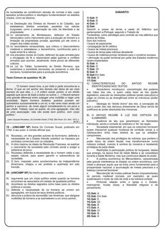 As sociedades se constituíram através de normas e leis, cujos
aparatos jurídico-político e ideológico fundamentaram os estados
criados, como se observa:
01. na Declaração dos Direitos do Homem e do Cidadão, que
estabeleceu direitos universais, pautados nos valores
burgueses, como a preservação da vida, da liberdade e da
propriedade.
02. no pensamento de Montesquieu, defensor do Estado
democrático como instrumento para a evolução do homem e a
limitação da propriedade privada, apontada por ele como a
origem dos males sociais.
03. no racionalismo renascentista, que criticou o obscurantismo
medieval e estabeleceu o teocentrismo, contribuindo para a
fusão entre fé e ciência.
04. nos preceitos morais do Corão, defensor da ação armada para
a divulgação da fé e responsável pelas guerras e conflitos
armados que ocorrem, atualmente, entre povos de diferentes
culturas.
05. na Lei do Talião, fundamento do Direito Romano, que
sustentava a sociedade escravista, ao preservar a vida dos
escravos, fundamentais para a produção econômica.
Texto Comum às questões 19, 20.
“O homem nasce livre, e por toda a parte encontra-se a
ferros. O que se crê senhor dos demais não deixa de ser mais
escravo do que eles. (…) A ordem social, porém, é um direito
sagrado que serve de base a todos os outros. (…) Haverá sempre
uma grande diferença entre subjugar uma multidão e reger uma
sociedade. Sejam homens isolados, quantos possam ser
submetidos sucessivamente a um só, e não verei nisso senão um
senhor e escravos, de modo algum considerando-os um povo e
seu chefe. Tratase, caso se queira, de uma agregação, mas não
de uma associação; nela não existe bem público, nem corpo
político.”
(Jean-Jacques Rousseau, Do Contrato Social. [1762]. São Paulo: Ed. Abril, 1973, p.
28,36.)
19 - (UNICAMP SP) Sobre Do Contrato Social, publicado em
1762, e seu autor, é correto afirmar que:
A) Rousseau, um dos grandes autores do Iluminismo, defende a
necessidade de o Estado francês substituir os impostos por
contratos comerciais com os cidadãos.
B) A obra inspirou os ideais da Revolução Francesa, ao explicar
o nascimento da sociedade pelo contrato social e pregar a
soberania do povo.
C) Rousseau defendia a necessidade de o homem voltar a seu
estado natural, para assim garantir a sobrevivência da
sociedade.
D) O livro, inspirado pelos acontecimentos da Independência
Americana, chegou a ser proibido e queimado em solo
francês.
20 - (UNICAMP SP) No trecho apresentado, o autor
A) argumenta que um corpo político existe quando os homens
encontram-se associados em estado de igualdade política.
B) reconhece os direitos sagrados como base para os direitos
políticos e sociais.
C) defende a necessidade de os homens se unirem em
agregações, em busca de seus direitos políticos.
D) denuncia a prática da escravidão nas Américas, que obrigava
multidões de homens a se submeterem a um único senhor.
GABARITO:
1) Gab: B
3) Gab: B
4) Gab: D
2) Gab:
Garantir a posse de terras a oeste do Atlântico que
pertenceriam a Portugal, segundo o Tratado de
Tordesilhas, como estratégia para controle da rota atlântica que
levava às Índias.
Dois dos motivos:
• busca de especiarias
• propagação da fé católica
• busca de metais preciosos
• busca de terras pela nobreza decadente
• busca de matérias-primas rentáveis para o comércio europeu
• afirmação do poder territorial por parte dos Estados modernos
recém-implantados
5) Gab: A
6) Gab: D
7) Gab: 20
8) Gab: B
9) Gab:Em Sala
10) Gab: D
11) Gab:
A) CARACTERÍSTICAS DO ANTIGO REGIME
IDENTIFICADAS NOS TEXTOS
• Absolutismo monárquico: concentração dos poderes
nas mãos dos reis, a quem cabia fazer as leis (poder
legislativo), executar as resoluções públicas (poder executivo) e
julgar os crimes ou as divergências entre os indivíduos (poder
judiciário).
• Ideologia do “direito divino” dos reis: a concepção de
que o poder dos reis derivava diretamente de Deus servia de
justificava ao poder absolutista dos monarcas.
B) O ANTIGO REGIME À LUZ DAS CRÍTICAS DO
ILUMINISMO
• Ausência de leis que garantissem as liberdades
individuais, sendo a vontade do soberano a “lei” da nação.
• Sociedade estamental, em que os costumes tornavam
quase impossível qualquer mudança de condição social, e a
nobreza-clero tinha mais direitos do que os artesãos-
camponeses.
• Manutenção dos privilégios da nobreza, que perdera o
poder típico da ordem feudal, mas transformara-se numa
nobreza cortesã, vivendo à sombra do monarca e recebendo
privilégios da parte deste.
• Restrições à participação política da burguesia, classe
que emergiu na época final da Idade Média e se consolidara
durante a Idade Moderna, mas que continuava alijada do poder.
• A política econômica do Mercantilismo, caracterizada
pela grande interferência do Estado na ordem econômica, com
vistas a alcançar aquilo que se tinha como fundamental para a
prosperidade nacional: a acumulação de metais preciosos e a
balança comercial favorável.
• Manutenção de muitas práticas fiscais (impostos/taxas)
do período medieval (corveia, por exemplo), as quais
sustentavam o modo de vida da corte e da nobreza cortesã.
• Profunda relação entre a Igreja e o Estado,
restringindo, muitas vezes, a liberdade religiosa e de
pensamento.
12) Gab: A
13) Gab: Em Sala
14) Gab: E
15) Gab: 02
16) Gab: B
17) Gab: A
18) Gab: 01
19) Gab: B
20) Gab: A
 