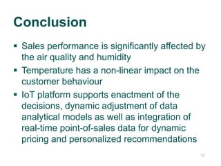 1212
 Sales performance is significantly affected by
the air quality and humidity
 Temperature has a non-linear impact on the
customer behaviour
 IoT platform supports enactment of the
decisions, dynamic adjustment of data
analytical models as well as integration of
real-time point-of-sales data for dynamic
pricing and personalized recommendations
Conclusion
 