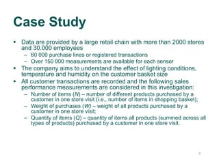 66
 Data are provided by a large retail chain with more than 2000 stores
and 30.000 employees
– 60 000 purchase lines or registered transactions
– Over 150 000 measurements are available for each sensor
 The company aims to understand the effect of lighting conditions,
temperature and humidity on the customer basket size
 All customer transactions are recorded and the following sales
performance measurements are considered in this investigation:
– Number of items (N) – number of different products purchased by a
customer in one store visit (i.e., number of items in shopping basket);
– Weight of purchases (W) – weight of all products purchased by a
customer in one store visit;
– Quantity of items (Q) – quantity of items all products (summed across all
types of products) purchased by a customer in one store visit.
Case Study
 