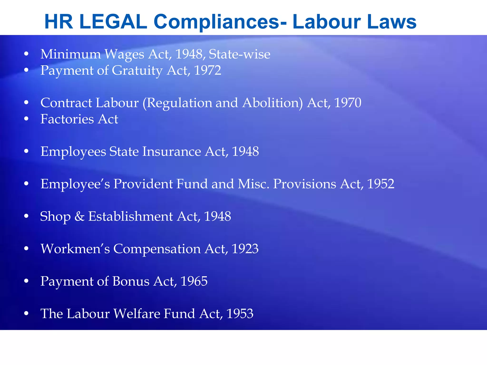 HR LEGAL Compliances- Labour Laws
• Minimum Wages Act, 1948, State-wise
• Payment of Gratuity Act, 1972
• Contract Labour (Regulation and Abolition) Act, 1970
• Factories Act
• Employees State Insurance Act, 1948
• Employee’s Provident Fund and Misc. Provisions Act, 1952
• Shop & Establishment Act, 1948
• Workmen’s Compensation Act, 1923
• Payment of Bonus Act, 1965
• The Labour Welfare Fund Act, 1953
 