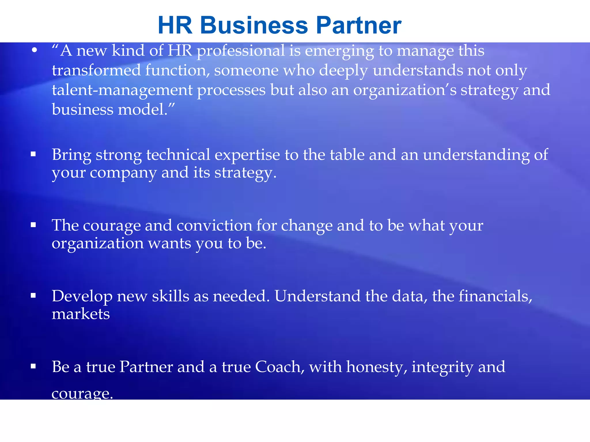HR Business Partner
• “A new kind of HR professional is emerging to manage this
transformed function, someone who deeply understands not only
talent-management processes but also an organization’s strategy and
business model.”
 Bring strong technical expertise to the table and an understanding of
your company and its strategy.
 The courage and conviction for change and to be what your
organization wants you to be.
 Develop new skills as needed. Understand the data, the financials,
markets
 Be a true Partner and a true Coach, with honesty, integrity and
courage.
 