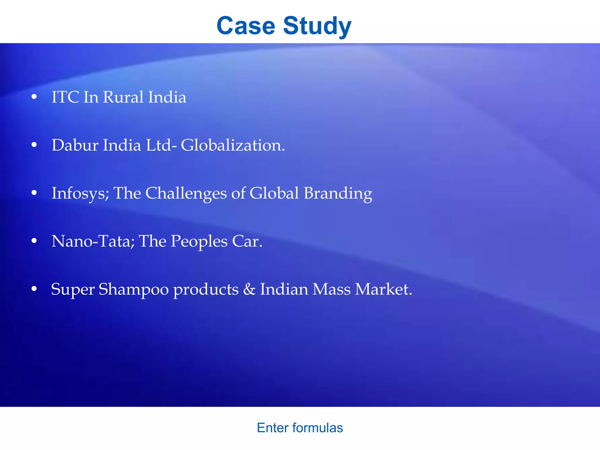 Case Study
• ITC In Rural India
• Dabur India Ltd- Globalization.
• Infosys; The Challenges of Global Branding
• Nano-Tata; The Peoples Car.
• Super Shampoo products & Indian Mass Market.
Enter formulas
 