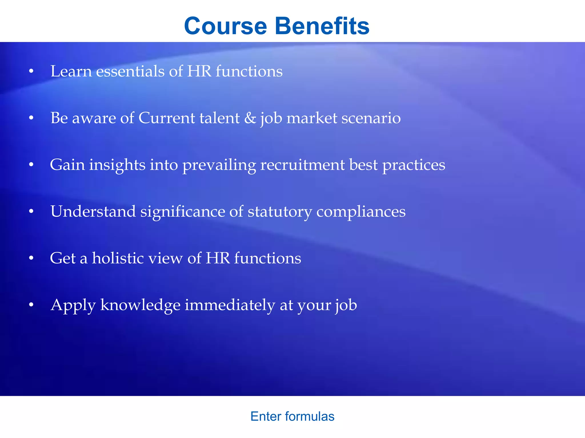 Course Benefits
• Learn essentials of HR functions
• Be aware of Current talent & job market scenario
• Gain insights into prevailing recruitment best practices
• Understand significance of statutory compliances
• Get a holistic view of HR functions
• Apply knowledge immediately at your job
Enter formulas
 