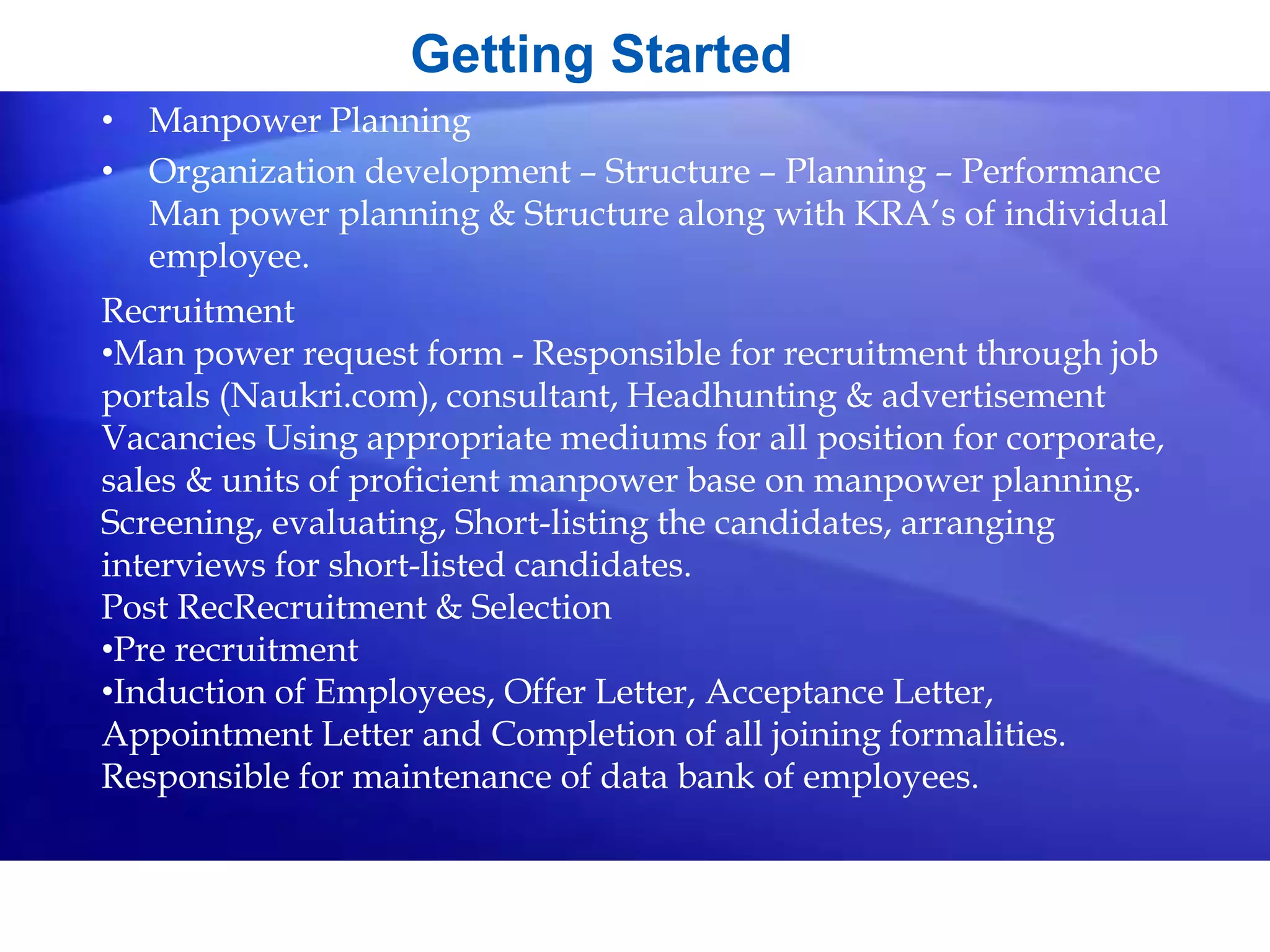 • Manpower Planning
• Organization development – Structure – Planning – Performance
Man power planning & Structure along with KRA’s of individual
employee.
Getting Started
Recruitment
•Man power request form - Responsible for recruitment through job
portals (Naukri.com), consultant, Headhunting & advertisement
Vacancies Using appropriate mediums for all position for corporate,
sales & units of proficient manpower base on manpower planning.
Screening, evaluating, Short-listing the candidates, arranging
interviews for short-listed candidates.
Post RecRecruitment & Selection
•Pre recruitment
•Induction of Employees, Offer Letter, Acceptance Letter,
Appointment Letter and Completion of all joining formalities.
Responsible for maintenance of data bank of employees.
 