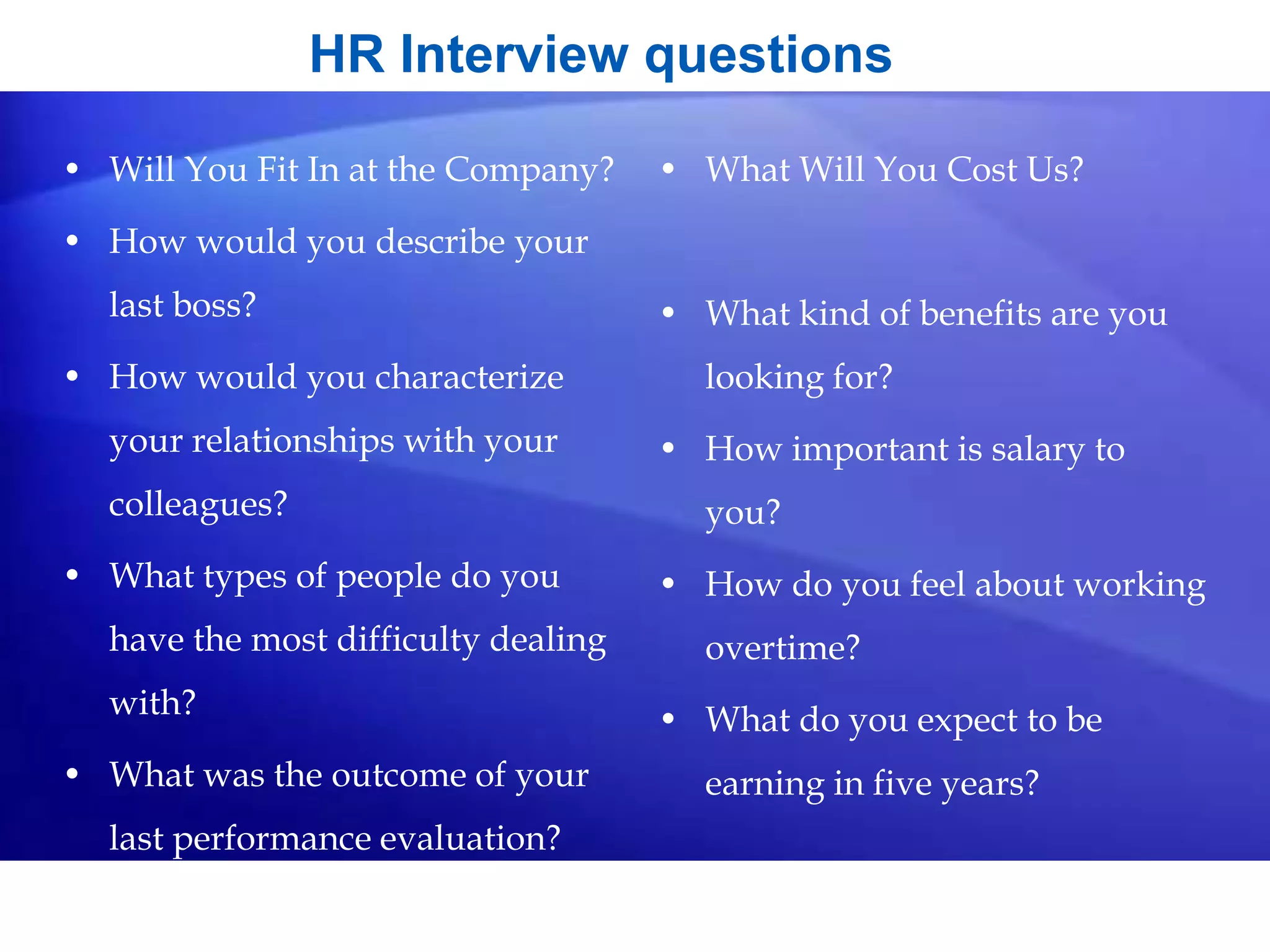 HR Interview questions
• Will You Fit In at the Company?
• How would you describe your
last boss?
• How would you characterize
your relationships with your
colleagues?
• What types of people do you
have the most difficulty dealing
with?
• What was the outcome of your
last performance evaluation?
• What Will You Cost Us?
• What kind of benefits are you
looking for?
• How important is salary to
you?
• How do you feel about working
overtime?
• What do you expect to be
earning in five years?
 
