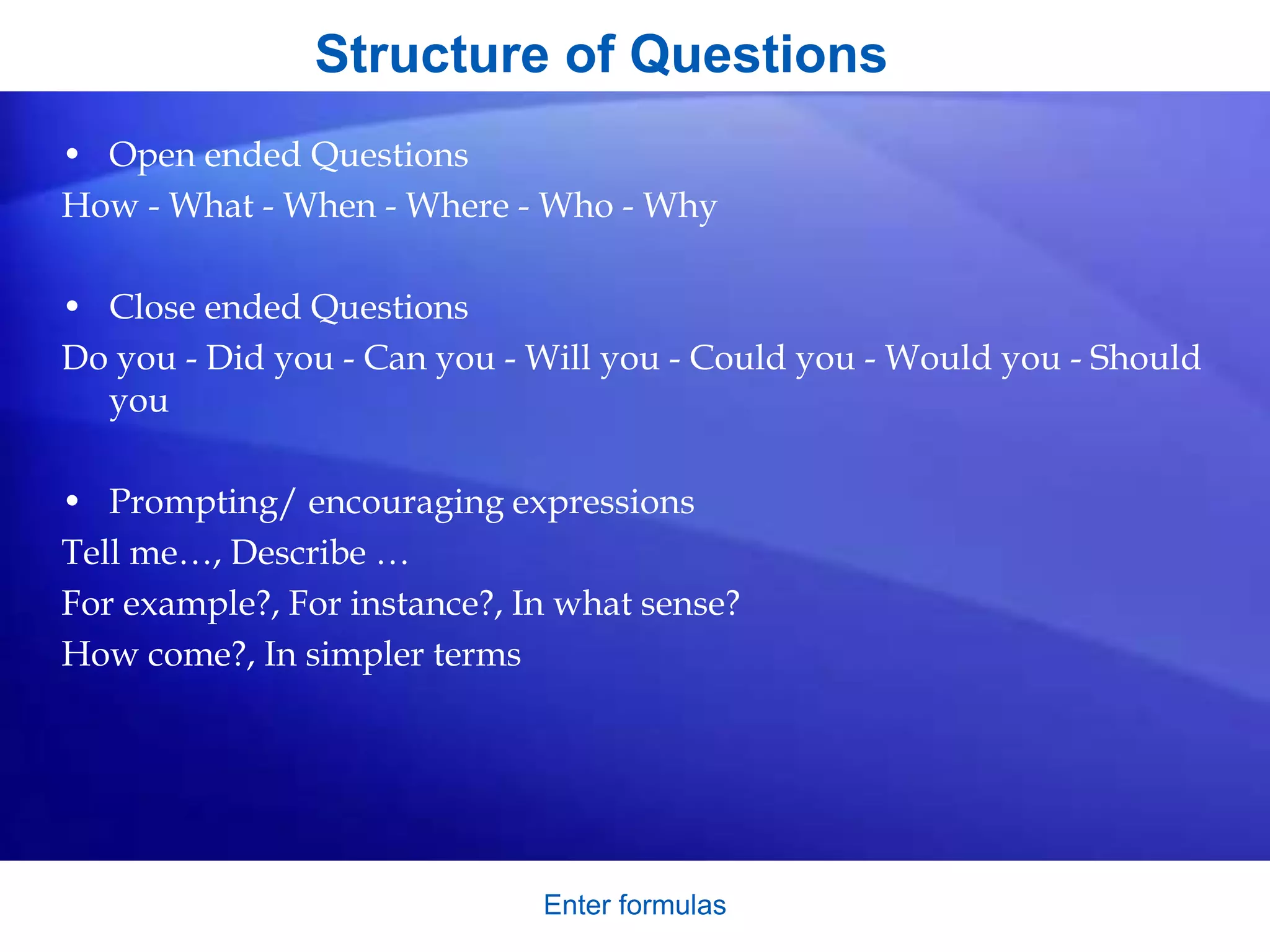 Structure of Questions
• Open ended Questions
How - What - When - Where - Who - Why
• Close ended Questions
Do you - Did you - Can you - Will you - Could you - Would you - Should
you
• Prompting/ encouraging expressions
Tell me…, Describe …
For example?, For instance?, In what sense?
How come?, In simpler terms
Enter formulas
 