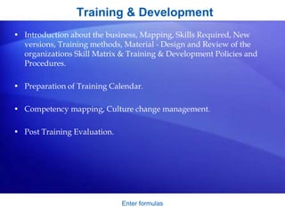 Training & Development
• Introduction about the business, Mapping, Skills Required, New
versions, Training methods, Material - Design and Review of the
organizations Skill Matrix & Training & Development Policies and
Procedures.
• Preparation of Training Calendar.
• Competency mapping, Culture change management.
• Post Training Evaluation.
Enter formulas
 