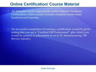 Enter formulas
Online Certification/ Course Material
• All delegates receive appropriate course material/Academy
Certification, which usually includes complete course notes,
handouts and exercises.
• On successful completion of training a certification would be given
stating that you are a “Certified HR Professional” after which you
would be assisted in placements as an in IT, Manufacturing OR
Service industry.
 