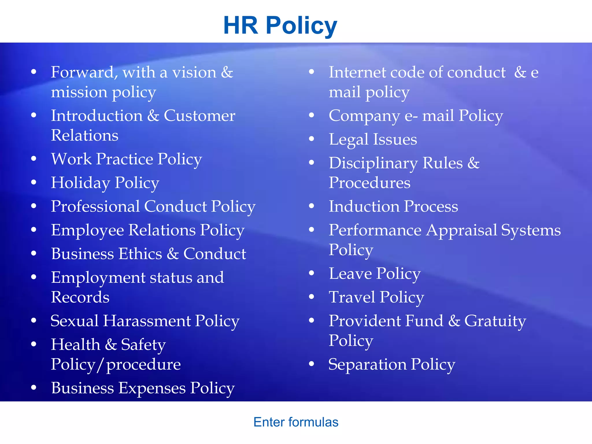 HR Policy
Enter formulas
• Forward, with a vision &
mission policy
• Introduction & Customer
Relations
• Work Practice Policy
• Holiday Policy
• Professional Conduct Policy
• Employee Relations Policy
• Business Ethics & Conduct
• Employment status and
Records
• Sexual Harassment Policy
• Health & Safety
Policy/procedure
• Business Expenses Policy
• Internet code of conduct & e
mail policy
• Company e- mail Policy
• Legal Issues
• Disciplinary Rules &
Procedures
• Induction Process
• Performance Appraisal Systems
Policy
• Leave Policy
• Travel Policy
• Provident Fund & Gratuity
Policy
• Separation Policy
 