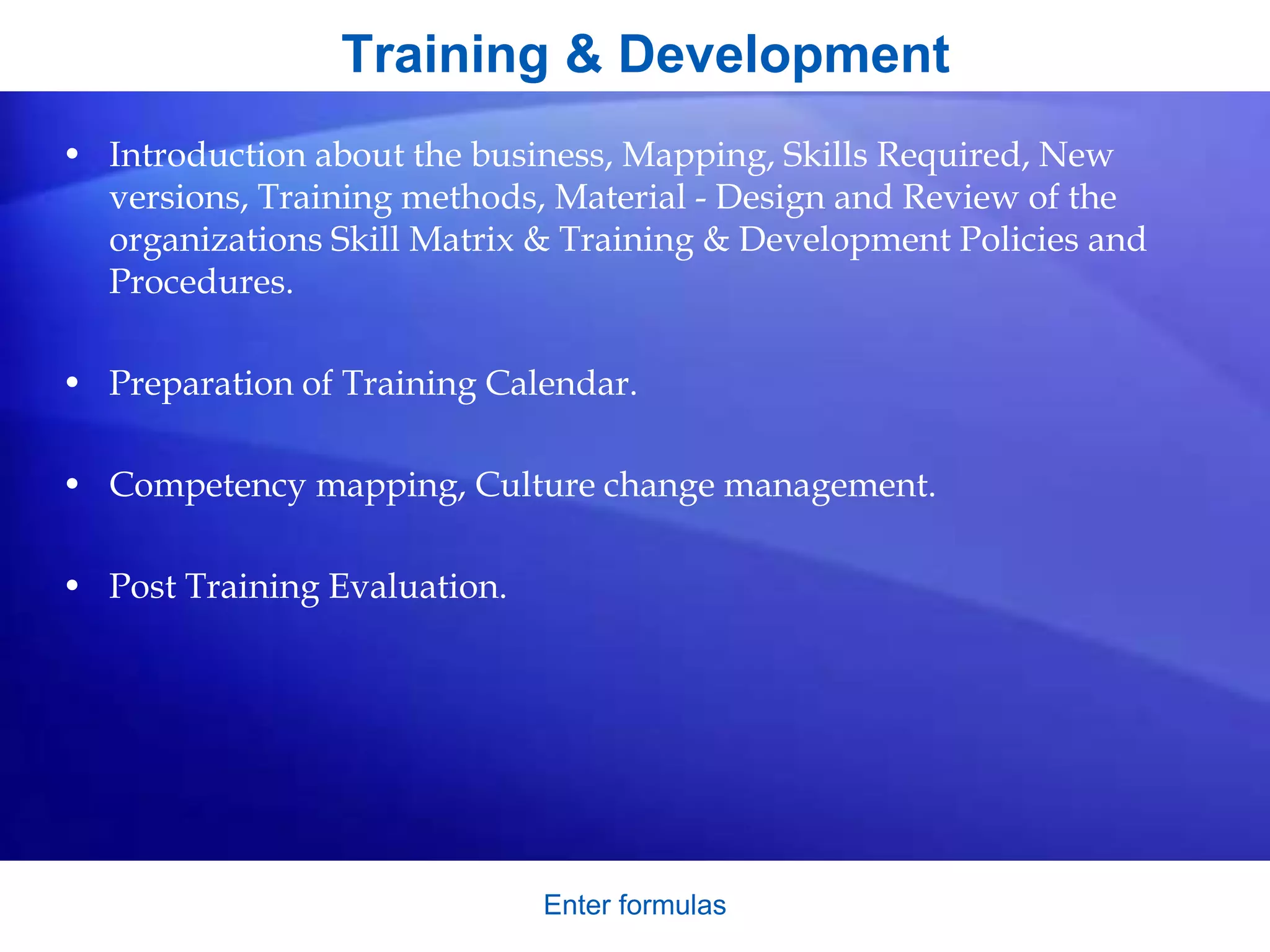 Training & Development
• Introduction about the business, Mapping, Skills Required, New
versions, Training methods, Material - Design and Review of the
organizations Skill Matrix & Training & Development Policies and
Procedures.
• Preparation of Training Calendar.
• Competency mapping, Culture change management.
• Post Training Evaluation.
Enter formulas
 