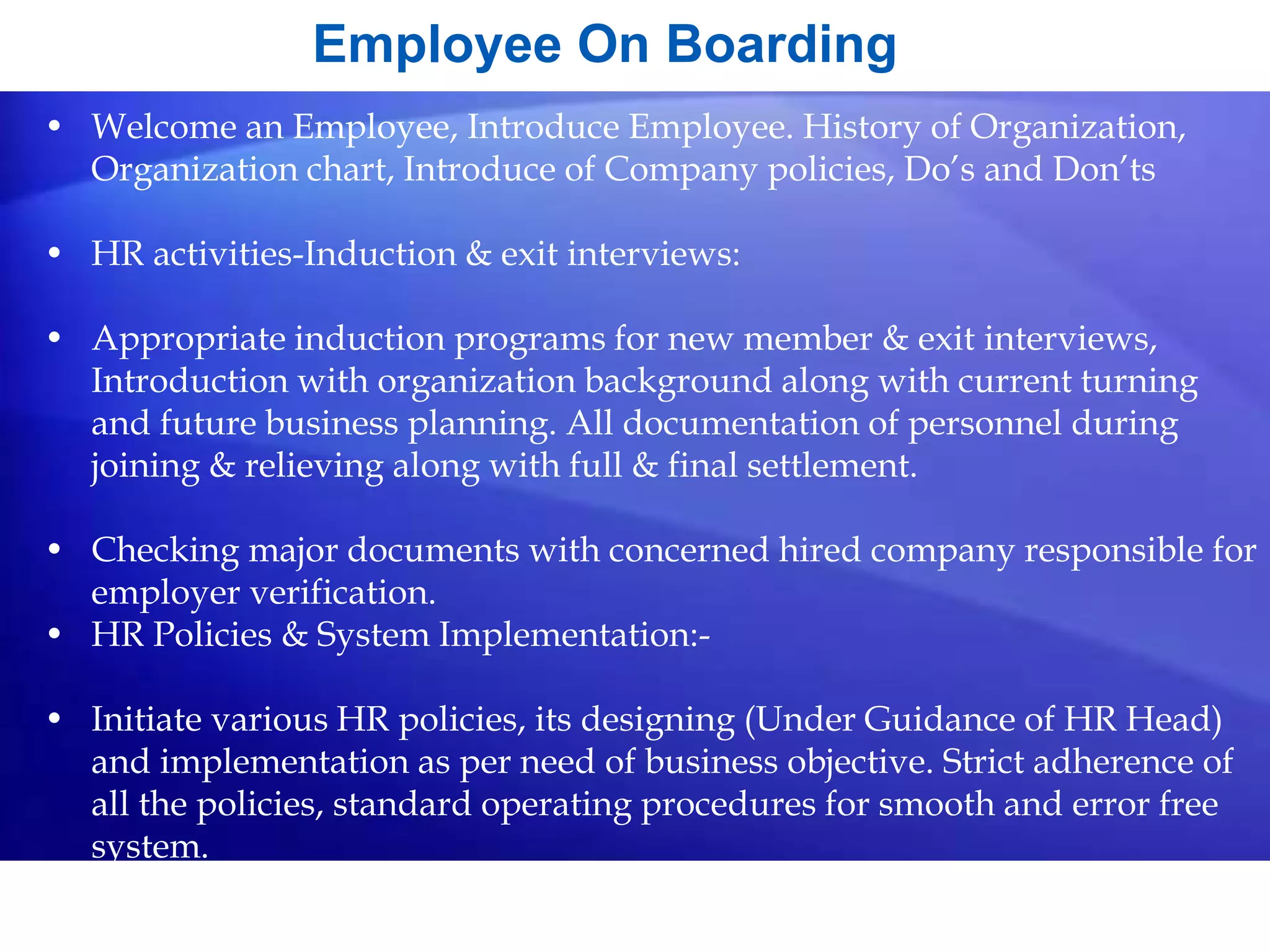 Employee On Boarding
• Welcome an Employee, Introduce Employee. History of Organization,
Organization chart, Introduce of Company policies, Do’s and Don’ts
• HR activities-Induction & exit interviews:
• Appropriate induction programs for new member & exit interviews,
Introduction with organization background along with current turning
and future business planning. All documentation of personnel during
joining & relieving along with full & final settlement.
• Checking major documents with concerned hired company responsible for
employer verification.
• HR Policies & System Implementation:-
• Initiate various HR policies, its designing (Under Guidance of HR Head)
and implementation as per need of business objective. Strict adherence of
all the policies, standard operating procedures for smooth and error free
system.
 