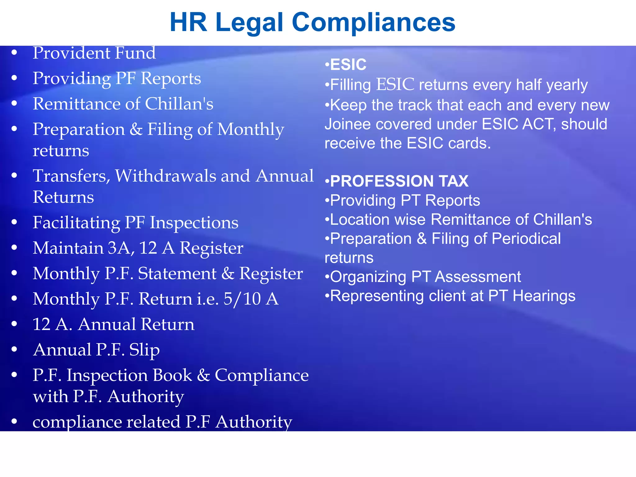 HR Legal Compliances
• Provident Fund
• Providing PF Reports
• Remittance of Chillan's
• Preparation & Filing of Monthly
returns
• Transfers, Withdrawals and Annual
Returns
• Facilitating PF Inspections
• Maintain 3A, 12 A Register
• Monthly P.F. Statement & Register
• Monthly P.F. Return i.e. 5/10 A
• 12 A. Annual Return
• Annual P.F. Slip
• P.F. Inspection Book & Compliance
with P.F. Authority
• compliance related P.F Authority
•ESIC
•Filling ESIC returns every half yearly
•Keep the track that each and every new
Joinee covered under ESIC ACT, should
receive the ESIC cards.
•PROFESSION TAX
•Providing PT Reports
•Location wise Remittance of Chillan's
•Preparation & Filing of Periodical
returns
•Organizing PT Assessment
•Representing client at PT Hearings
 