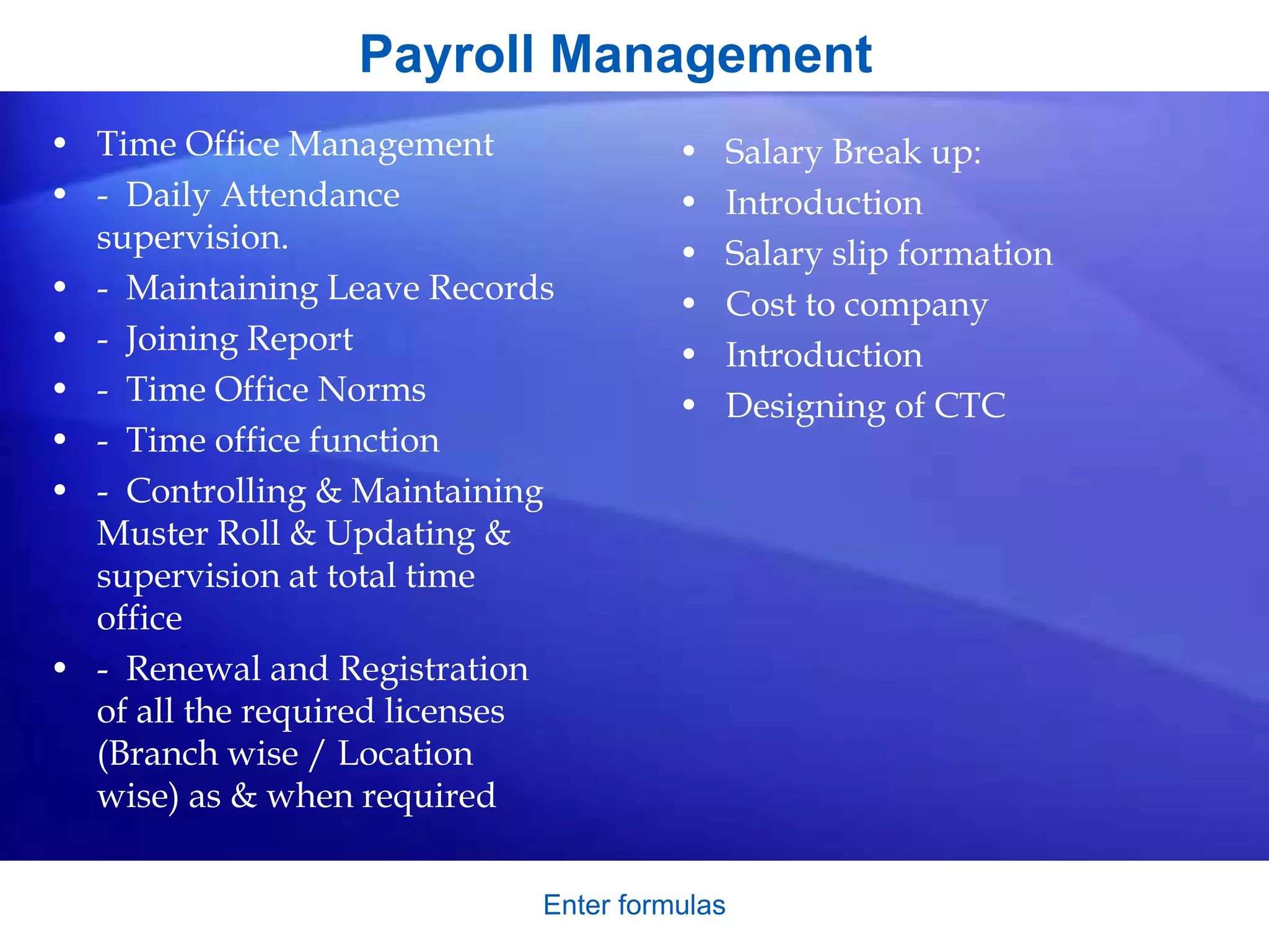Enter formulas
Payroll Management
• Time Office Management
• - Daily Attendance
supervision.
• - Maintaining Leave Records
• - Joining Report
• - Time Office Norms
• - Time office function
• - Controlling & Maintaining
Muster Roll & Updating &
supervision at total time
office
• - Renewal and Registration
of all the required licenses
(Branch wise / Location
wise) as & when required
• Salary Break up:
• Introduction
• Salary slip formation
• Cost to company
• Introduction
• Designing of CTC
 