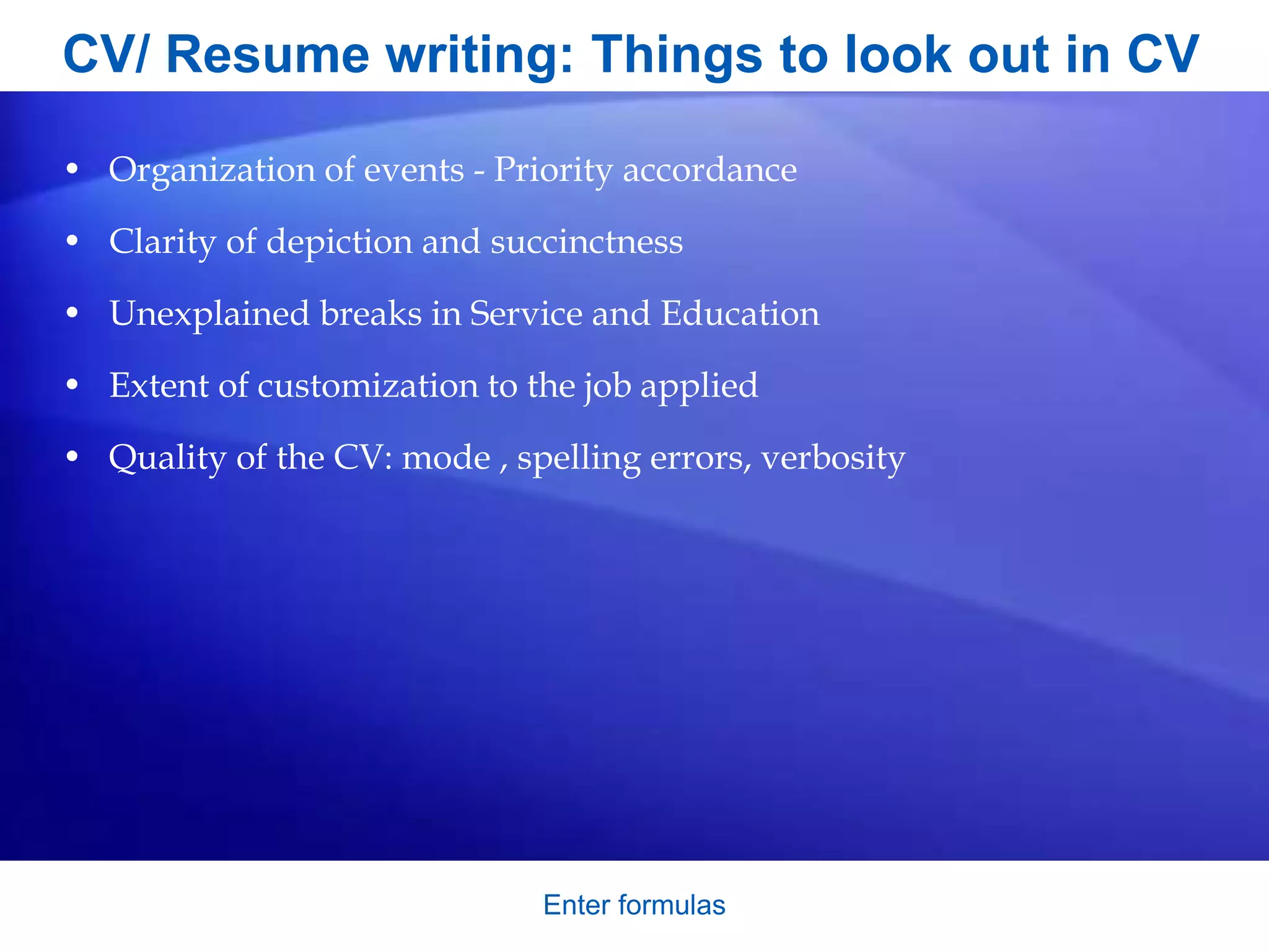 CV/ Resume writing: Things to look out in CV
• Organization of events - Priority accordance
• Clarity of depiction and succinctness
• Unexplained breaks in Service and Education
• Extent of customization to the job applied
• Quality of the CV: mode , spelling errors, verbosity
Enter formulas
 