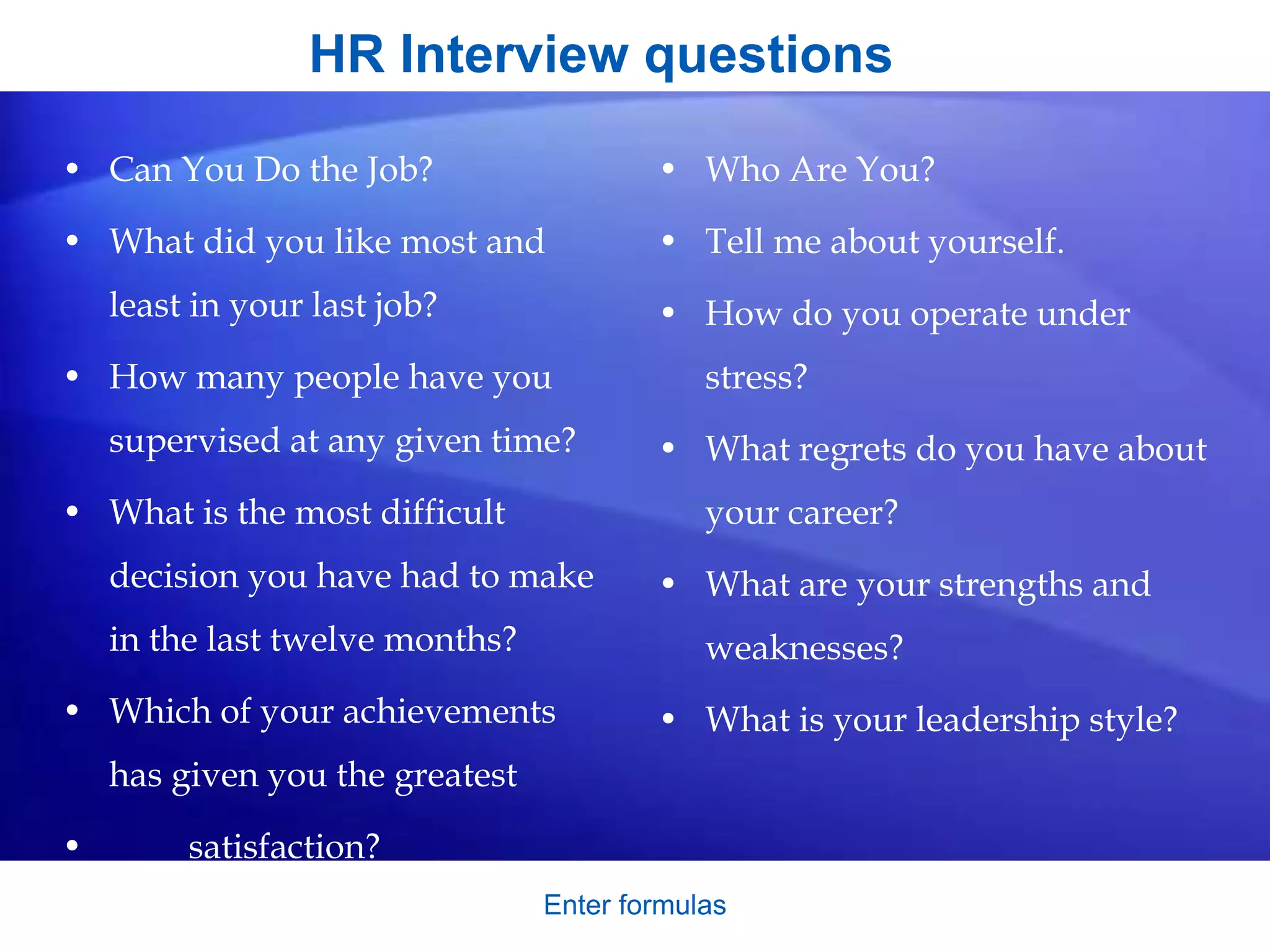 HR Interview questions
• Can You Do the Job?
• What did you like most and
least in your last job?
• How many people have you
supervised at any given time?
• What is the most difficult
decision you have had to make
in the last twelve months?
• Which of your achievements
has given you the greatest
• satisfaction?
• Who Are You?
• Tell me about yourself.
• How do you operate under
stress?
• What regrets do you have about
your career?
• What are your strengths and
weaknesses?
• What is your leadership style?
Enter formulas
 