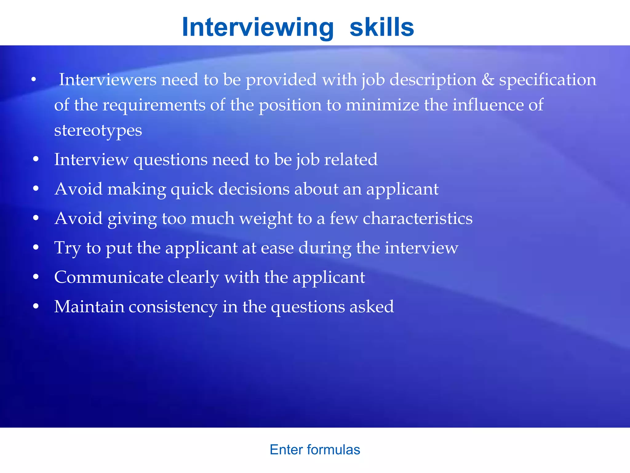 Interviewing skills
• Interviewers need to be provided with job description & specification
of the requirements of the position to minimize the influence of
stereotypes
• Interview questions need to be job related
• Avoid making quick decisions about an applicant
• Avoid giving too much weight to a few characteristics
• Try to put the applicant at ease during the interview
• Communicate clearly with the applicant
• Maintain consistency in the questions asked
Enter formulas
 