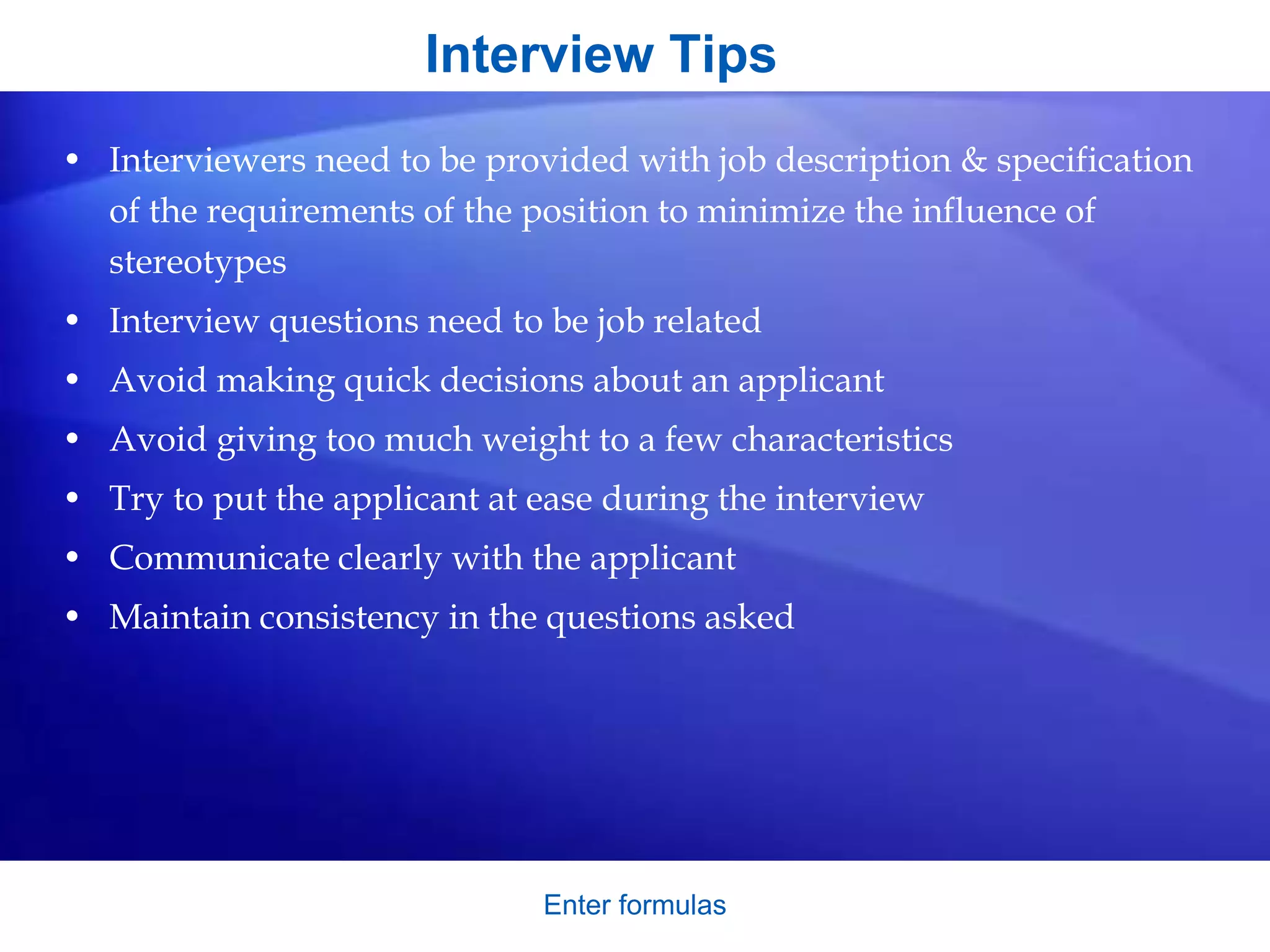 Interview Tips
• Interviewers need to be provided with job description & specification
of the requirements of the position to minimize the influence of
stereotypes
• Interview questions need to be job related
• Avoid making quick decisions about an applicant
• Avoid giving too much weight to a few characteristics
• Try to put the applicant at ease during the interview
• Communicate clearly with the applicant
• Maintain consistency in the questions asked
Enter formulas
 