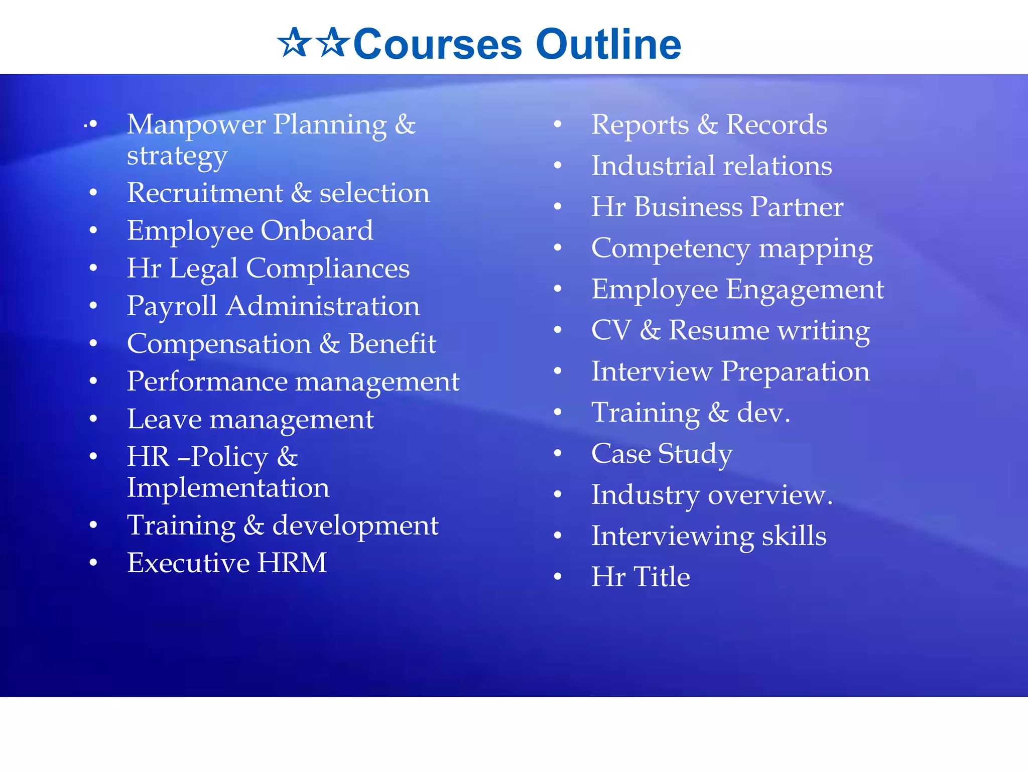 Courses Outline
.• Manpower Planning &
strategy
• Recruitment & selection
• Employee Onboard
• Hr Legal Compliances
• Payroll Administration
• Compensation & Benefit
• Performance management
• Leave management
• HR –Policy &
Implementation
• Training & development
• Executive HRM
• Reports & Records
• Industrial relations
• Hr Business Partner
• Competency mapping
• Employee Engagement
• CV & Resume writing
• Interview Preparation
• Training & dev.
• Case Study
• Industry overview.
• Interviewing skills
• Hr Title
 