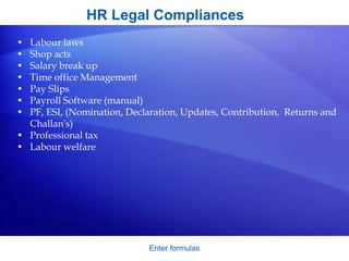 HR Legal Compliances
• Labour laws
• Shop acts
• Salary break up
• Time office Management
• Pay Slips
• Payroll Software (manual)
• PF, ESI, (Nomination, Declaration, Updates, Contribution, Returns and
Challan's)
• Professional tax
• Labour welfare
Enter formulas
 
