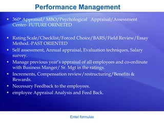 Enter formulas
Performance Management
• 360* Appraisal/ MBO/Psychological Appraisal/Assessment
Center- FUTURE ORINETED
• Rating Scale/Checklist/Forced Choice/BARS/Field Review/Essay
Method.-PAST ORIENTED
• Self assessment, Annual appraisal, Evaluation techniques, Salary
survey.
• Manage previous year’s appraisal of all employees and co-ordinate
with Business Manger/ Sr. Mgt in the ratings.
• Increments, Compensation review/restructuring/Benefits &
Rewards.
• Necessary Feedback to the employees.
• employee Appraisal Analysis and Feed Back.
 