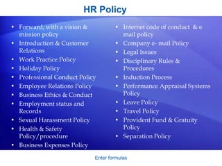 HR Policy
Enter formulas
• Forward, with a vision &
mission policy
• Introduction & Customer
Relations
• Work Practice Policy
• Holiday Policy
• Professional Conduct Policy
• Employee Relations Policy
• Business Ethics & Conduct
• Employment status and
Records
• Sexual Harassment Policy
• Health & Safety
Policy/procedure
• Business Expenses Policy
• Internet code of conduct & e
mail policy
• Company e- mail Policy
• Legal Issues
• Disciplinary Rules &
Procedures
• Induction Process
• Performance Appraisal Systems
Policy
• Leave Policy
• Travel Policy
• Provident Fund & Gratuity
Policy
• Separation Policy
 