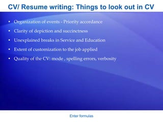 CV/ Resume writing: Things to look out in CV
• Organization of events - Priority accordance
• Clarity of depiction and succinctness
• Unexplained breaks in Service and Education
• Extent of customization to the job applied
• Quality of the CV: mode , spelling errors, verbosity
Enter formulas
 
