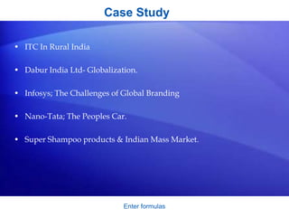 Case Study
• ITC In Rural India
• Dabur India Ltd- Globalization.
• Infosys; The Challenges of Global Branding
• Nano-Tata; The Peoples Car.
• Super Shampoo products & Indian Mass Market.
Enter formulas
 