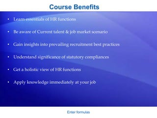 Course Benefits
• Learn essentials of HR functions
• Be aware of Current talent & job market scenario
• Gain insights into prevailing recruitment best practices
• Understand significance of statutory compliances
• Get a holistic view of HR functions
• Apply knowledge immediately at your job
Enter formulas
 