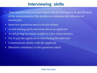Interviewing skills
• Interviewers need to be provided with job description & specification
of the requirements of the position to minimize the influence of
stereotypes
• Interview questions need to be job related
• Avoid making quick decisions about an applicant
• Avoid giving too much weight to a few characteristics
• Try to put the applicant at ease during the interview
• Communicate clearly with the applicant
• Maintain consistency in the questions asked
Enter formulas
 